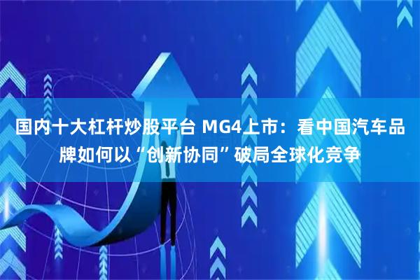 国内十大杠杆炒股平台 MG4上市：看中国汽车品牌如何以“创新协同”破局全球化竞争