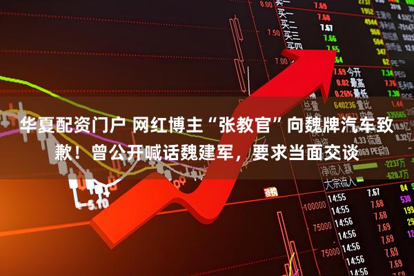 华夏配资门户 网红博主“张教官”向魏牌汽车致歉！曾公开喊话魏建军，要求当面交谈