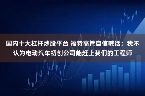 国内十大杠杆炒股平台 福特高管自信喊话：我不认为电动汽车初创公司能赶上我们的工程师