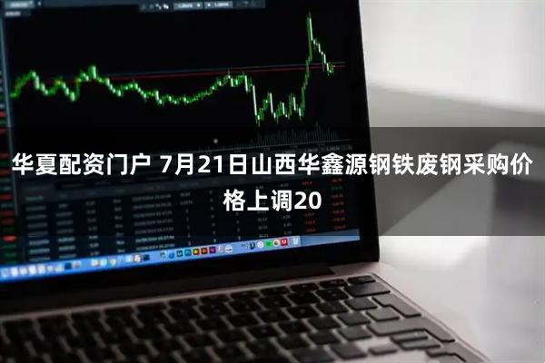 华夏配资门户 7月21日山西华鑫源钢铁废钢采购价格上调20