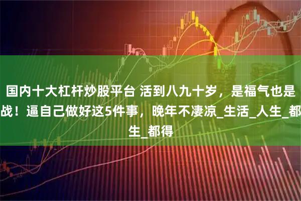 国内十大杠杆炒股平台 活到八九十岁，是福气也是挑战！逼自己做好这5件事，晚年不凄凉_生活_人生_都得
