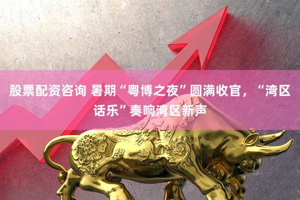 股票配资咨询 暑期“粤博之夜”圆满收官，“湾区话乐”奏响湾区新声