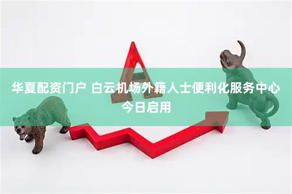 华夏配资门户 白云机场外籍人士便利化服务中心今日启用
