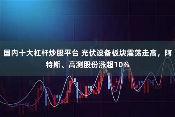 国内十大杠杆炒股平台 光伏设备板块震荡走高，阿特斯、高测股份涨超10%