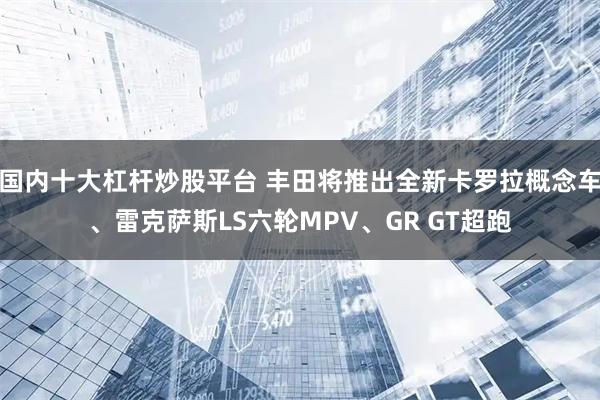 国内十大杠杆炒股平台 丰田将推出全新卡罗拉概念车、雷克萨斯LS六轮MPV、GR GT超跑