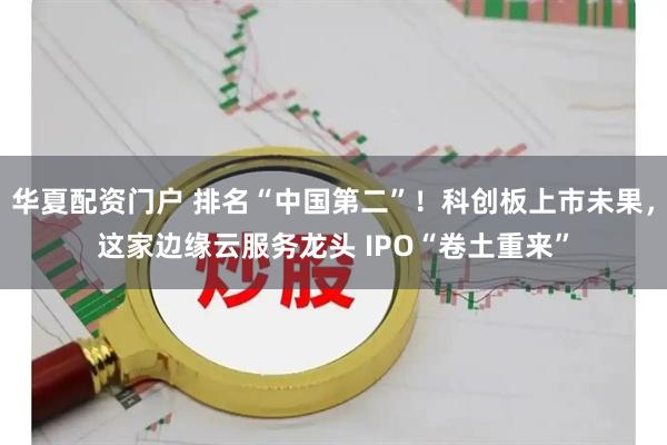 华夏配资门户 排名“中国第二”！科创板上市未果，这家边缘云服务龙头 IPO“卷土重来”