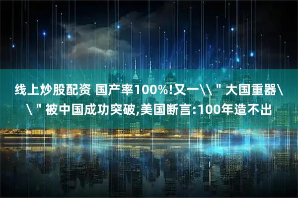 线上炒股配资 国产率100%!又一\＂大国重器\＂被中国成功突破,美国断言:100年造不出