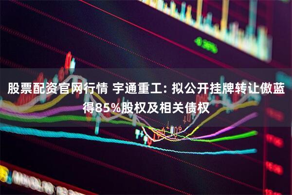 股票配资官网行情 宇通重工: 拟公开挂牌转让傲蓝得85%股权及相关债权