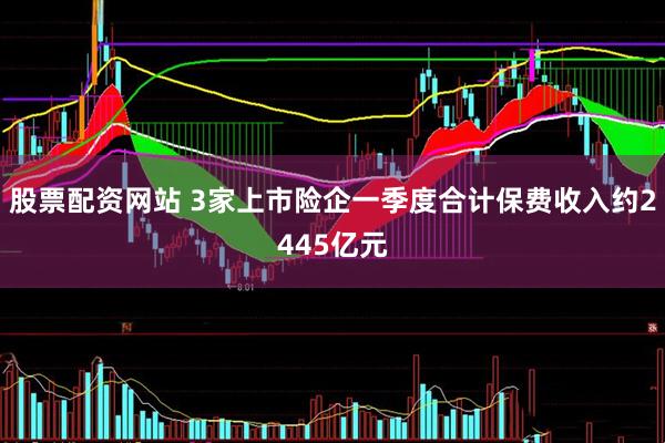 股票配资网站 3家上市险企一季度合计保费收入约2445亿元
