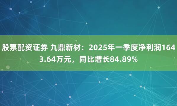 股票配资证券 九鼎新材：2025年一季度净利润1643.64万元，同比增长84.89%