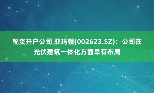 配资开户公司 亚玛顿(002623.SZ)：公司在光伏建筑一体化方面早有布局