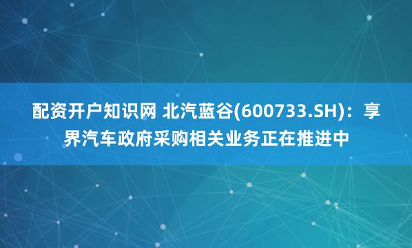 配资开户知识网 北汽蓝谷(600733.SH)：享界汽车政府采购相关业务正在推进中