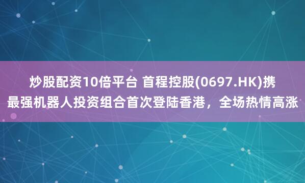 炒股配资10倍平台 首程控股(0697.HK)携最强机器人投资组合首次登陆香港，全场热情高涨