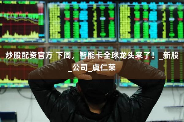 炒股配资官方 下周，智能卡全球龙头来了！_新股_公司_虞仁荣