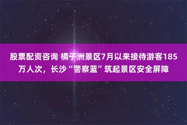股票配资咨询 橘子洲景区7月以来接待游客185万人次，长沙“警察蓝”筑起景区安全屏障