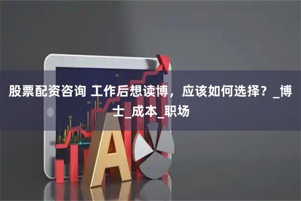 股票配资咨询 工作后想读博，应该如何选择？_博士_成本_职场