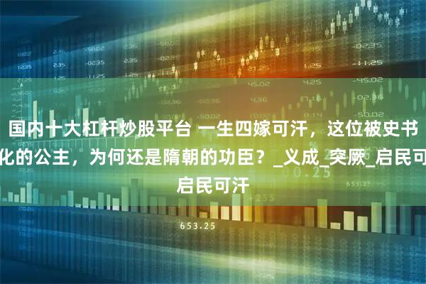 国内十大杠杆炒股平台 一生四嫁可汗，这位被史书丑化的公主，为何还是隋朝的功臣？_义成_突厥_启民可汗