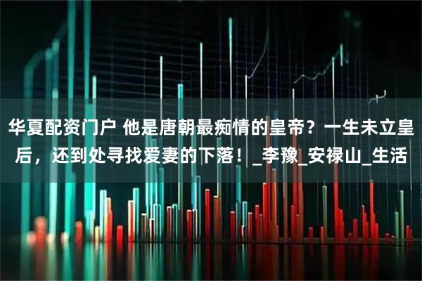 华夏配资门户 他是唐朝最痴情的皇帝？一生未立皇后，还到处寻找爱妻的下落！_李豫_安禄山_生活